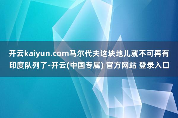 开云kaiyun.com马尔代夫这块地儿就不可再有印度队列了-开云(中国专属) 官方网站 登录入口