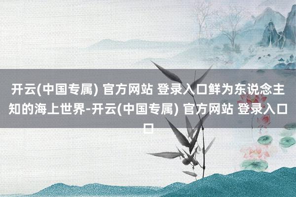 开云(中国专属) 官方网站 登录入口鲜为东说念主知的海上世界-开云(中国专属) 官方网站 登录入口