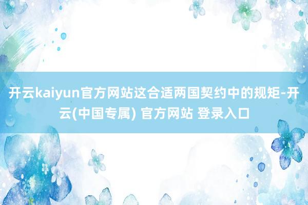 开云kaiyun官方网站这合适两国契约中的规矩-开云(中国专属) 官方网站 登录入口