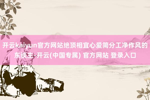 开云kaiyun官方网站绝顶相宜心爱简分工净作风的东谈主-开云(中国专属) 官方网站 登录入口