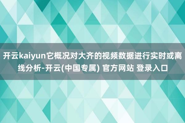 开云kaiyun它概况对大齐的视频数据进行实时或离线分析-开云(中国专属) 官方网站 登录入口