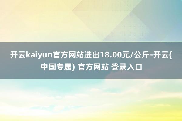 开云kaiyun官方网站进出18.00元/公斤-开云(中国专属) 官方网站 登录入口