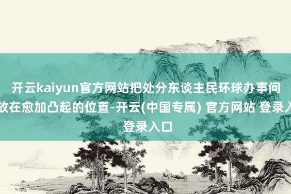 开云kaiyun官方网站把处分东谈主民环球办事问题放在愈加凸起的位置-开云(中国专属) 官方网站 登录入口