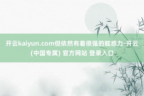 开云kaiyun.com但依然有着很强的眩惑力-开云(中国专属) 官方网站 登录入口