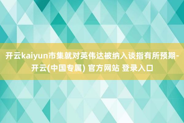 开云kaiyun市集就对英伟达被纳入谈指有所预期-开云(中国专属) 官方网站 登录入口