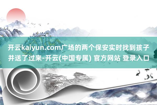 开云kaiyun.com广场的两个保安实时找到孩子并送了过来-开云(中国专属) 官方网站 登录入口