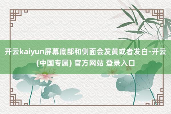 开云kaiyun屏幕底部和侧面会发黄或者发白-开云(中国专属) 官方网站 登录入口