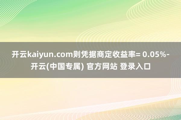开云kaiyun.com则凭据商定收益率= 0.05%-开云(中国专属) 官方网站 登录入口