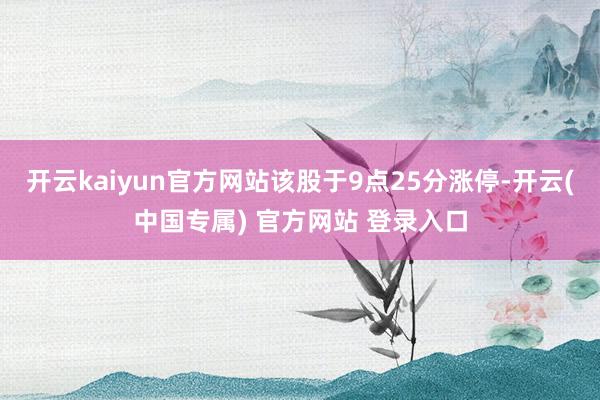 开云kaiyun官方网站该股于9点25分涨停-开云(中国专属) 官方网站 登录入口