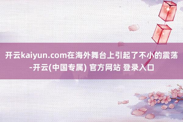 开云kaiyun.com在海外舞台上引起了不小的震荡-开云(中国专属) 官方网站 登录入口