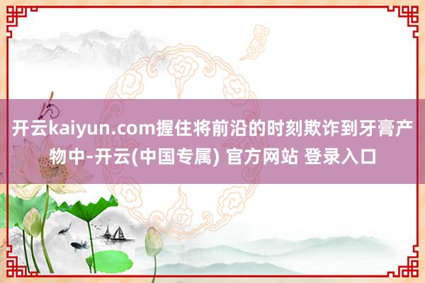 开云kaiyun.com握住将前沿的时刻欺诈到牙膏产物中-开云(中国专属) 官方网站 登录入口
