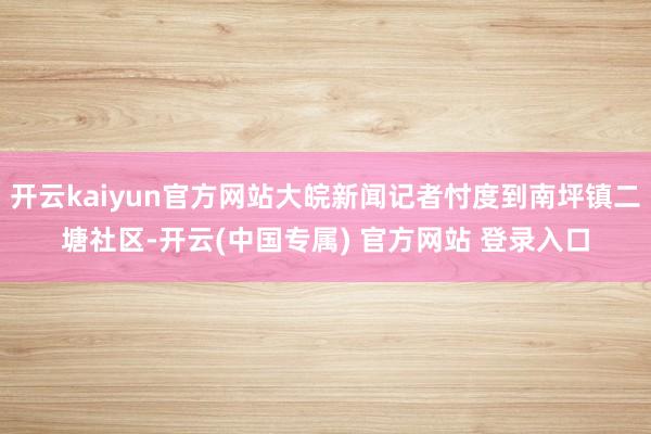 开云kaiyun官方网站大皖新闻记者忖度到南坪镇二塘社区-开云(中国专属) 官方网站 登录入口