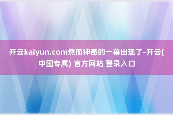 开云kaiyun.com然而神奇的一幕出现了-开云(中国专属) 官方网站 登录入口