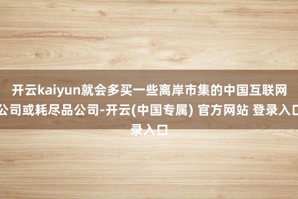 开云kaiyun就会多买一些离岸市集的中国互联网公司或耗尽品公司-开云(中国专属) 官方网站 登录入口