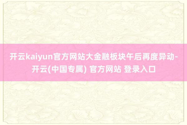 开云kaiyun官方网站　　大金融板块午后再度异动-开云(中国专属) 官方网站 登录入口