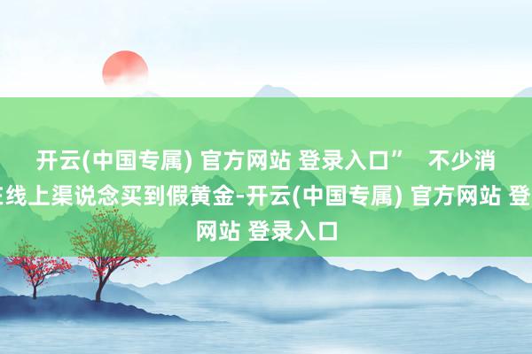 开云(中国专属) 官方网站 登录入口”   不少消费者在线上渠说念买到假黄金-开云(中国专属) 官方网站 登录入口