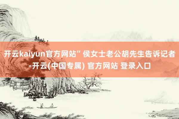 开云kaiyun官方网站”侯女士老公胡先生告诉记者-开云(中国专属) 官方网站 登录入口