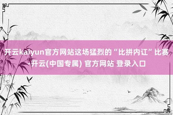 开云kaiyun官方网站这场猛烈的“比拼内讧”比赛-开云(中国专属) 官方网站 登录入口