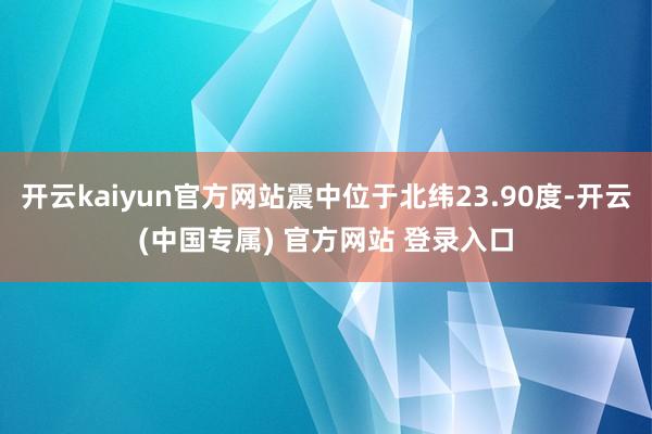开云kaiyun官方网站震中位于北纬23.90度-开云(中国专属) 官方网站 登录入口