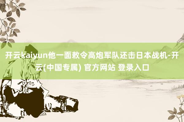 开云kaiyun他一面敕令高炮军队还击日本战机-开云(中国专属) 官方网站 登录入口