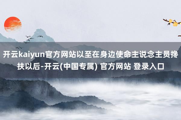 开云kaiyun官方网站以至在身边使命主说念主员搀扶以后-开云(中国专属) 官方网站 登录入口