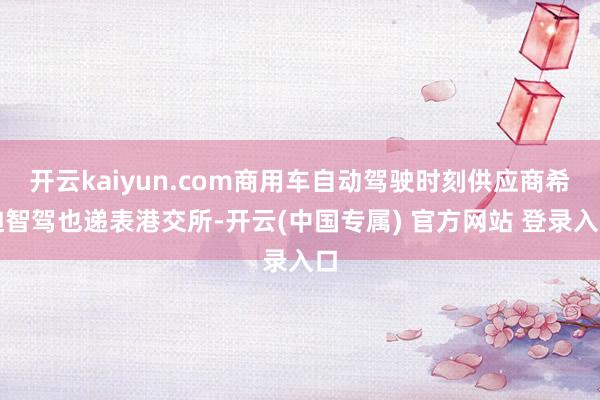 开云kaiyun.com商用车自动驾驶时刻供应商希迪智驾也递表港交所-开云(中国专属) 官方网站 登录入口