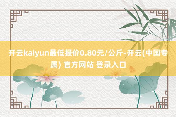 开云kaiyun最低报价0.80元/公斤-开云(中国专属) 官方网站 登录入口