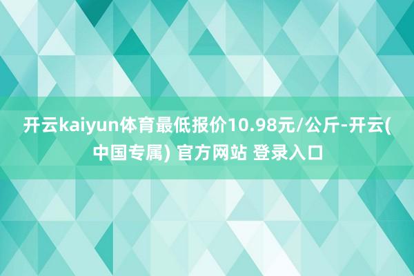 开云kaiyun体育最低报价10.98元/公斤-开云(中国专属) 官方网站 登录入口