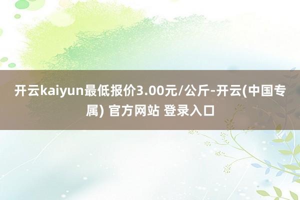 开云kaiyun最低报价3.00元/公斤-开云(中国专属) 官方网站 登录入口