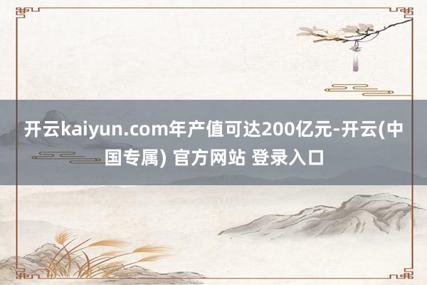 开云kaiyun.com年产值可达200亿元-开云(中国专属) 官方网站 登录入口