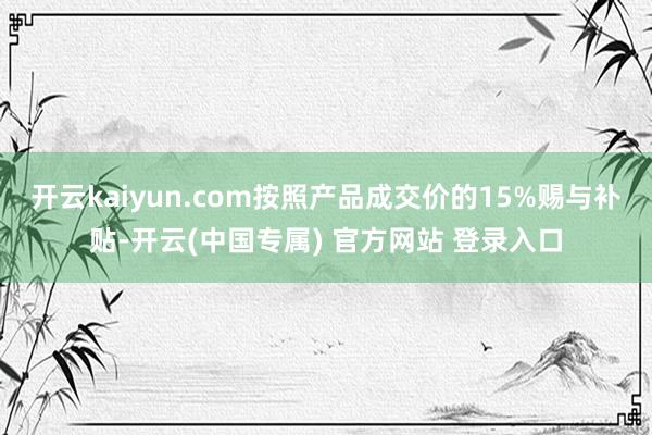 开云kaiyun.com按照产品成交价的15%赐与补贴-开云(中国专属) 官方网站 登录入口