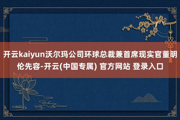 开云kaiyun沃尔玛公司环球总裁兼首席现实官董明伦先容-开云(中国专属) 官方网站 登录入口