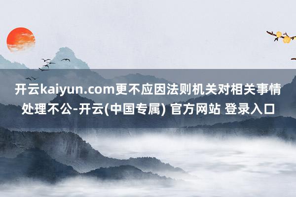 开云kaiyun.com更不应因法则机关对相关事情处理不公-开云(中国专属) 官方网站 登录入口