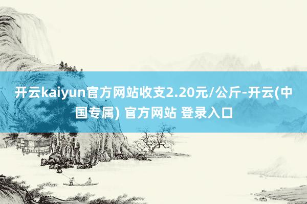 开云kaiyun官方网站收支2.20元/公斤-开云(中国专属) 官方网站 登录入口
