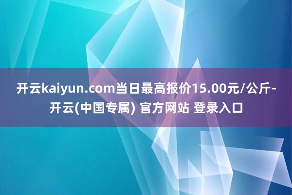 开云kaiyun.com当日最高报价15.00元/公斤-开云(中国专属) 官方网站 登录入口