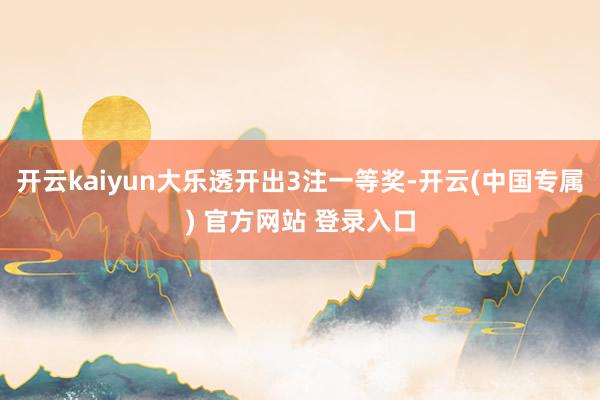 开云kaiyun大乐透开出3注一等奖-开云(中国专属) 官方网站 登录入口