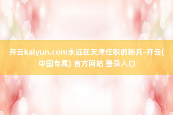 开云kaiyun.com永远在天津任职的杨兵-开云(中国专属) 官方网站 登录入口