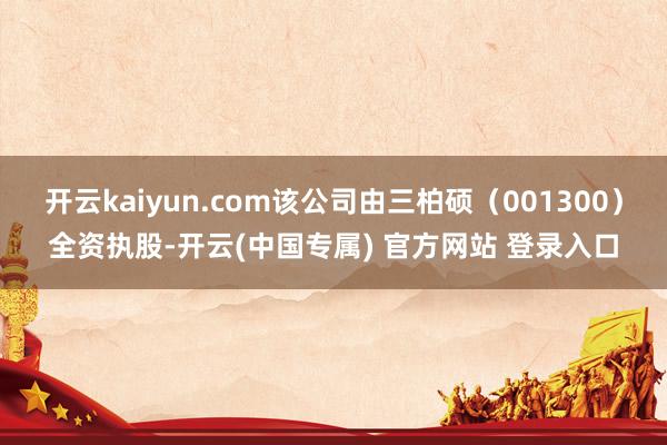开云kaiyun.com该公司由三柏硕（001300）全资执股-开云(中国专属) 官方网站 登录入口