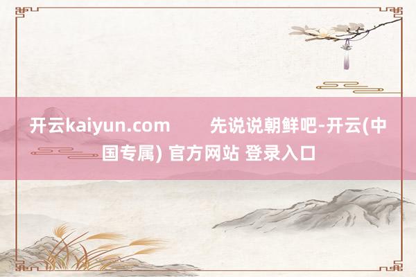 开云kaiyun.com        先说说朝鲜吧-开云(中国专属) 官方网站 登录入口