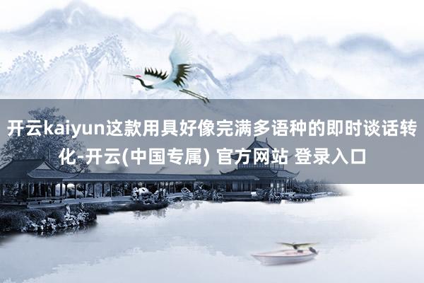 开云kaiyun这款用具好像完满多语种的即时谈话转化-开云(中国专属) 官方网站 登录入口