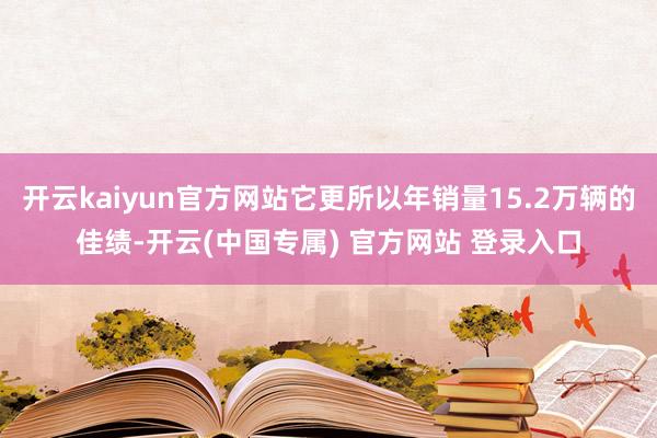 开云kaiyun官方网站它更所以年销量15.2万辆的佳绩-开云(中国专属) 官方网站 登录入口