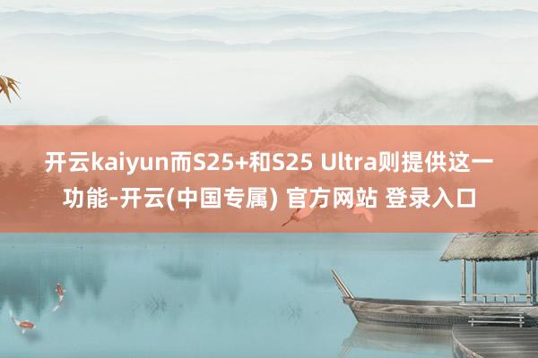 开云kaiyun而S25+和S25 Ultra则提供这一功能-开云(中国专属) 官方网站 登录入口