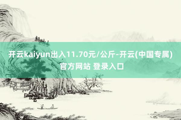 开云kaiyun出入11.70元/公斤-开云(中国专属) 官方网站 登录入口