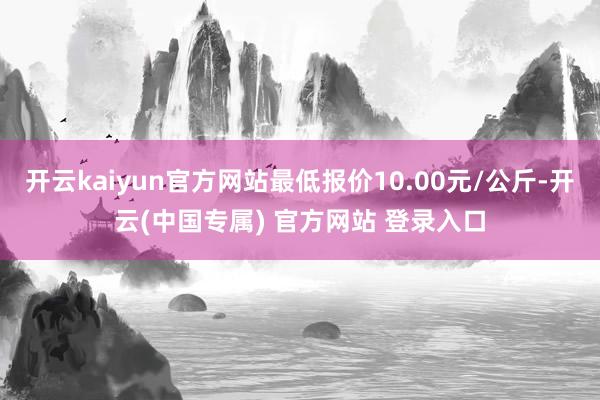 开云kaiyun官方网站最低报价10.00元/公斤-开云(中国专属) 官方网站 登录入口