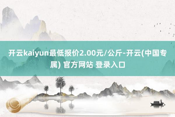 开云kaiyun最低报价2.00元/公斤-开云(中国专属) 官方网站 登录入口