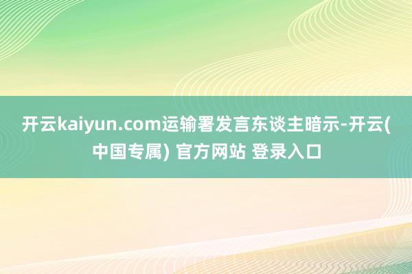开云kaiyun.com　　运输署发言东谈主暗示-开云(中国专属) 官方网站 登录入口