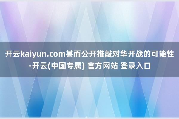 开云kaiyun.com甚而公开推敲对华开战的可能性-开云(中国专属) 官方网站 登录入口