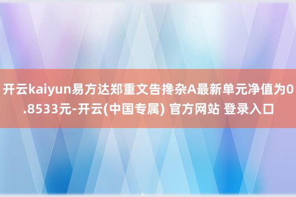 开云kaiyun易方达郑重文告搀杂A最新单元净值为0.8533元-开云(中国专属) 官方网站 登录入口