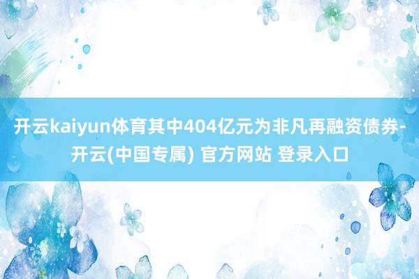 开云kaiyun体育其中404亿元为非凡再融资债券-开云(中国专属) 官方网站 登录入口