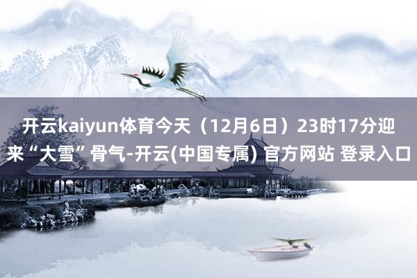 开云kaiyun体育今天(12月6日)23时17分迎来“大雪”骨气-开云(中国专属) 官方网站 登录入口